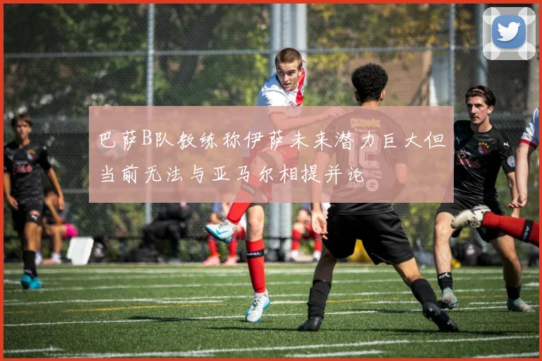 巴萨B队教练称伊萨未来潜力巨大但当前无法与亚马尔相提并论